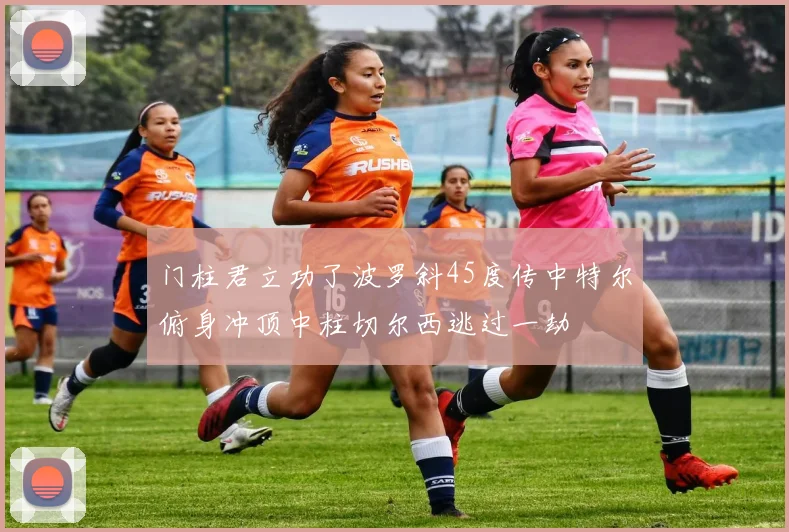 门柱君立功了波罗斜45度传中特尔俯身冲顶中柱切尔西逃过一劫