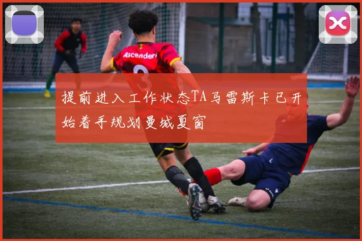 提前进入工作状态TA马雷斯卡已开始着手规划曼城夏窗