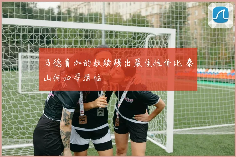 马德鲁加的救赎踢出最佳性价比 泰山何必寻烦恼
